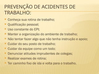  Conheça sua rotina de trabalho;
 Qualificação pessoal;
 Uso constante do EPI;
 Manter a organização do ambiente de trabalho;
 Não tentar fazer algo que não tenha instrução e apoio;
 Cuidar do seu posto de trabalho;
 Cuidar da equipe como um todo;
 Denunciar atitudes imprudentes de colegas;
 Realizar exames de rotina;
 Ter caminho fixo de ida e volta para o trabalho.
PREVENÇÃO DE ACIDENTES DE
TRABALHO:
 