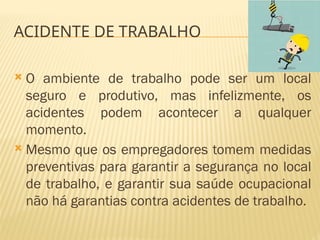  O ambiente de trabalho pode ser um local
seguro e produtivo, mas infelizmente, os
acidentes podem acontecer a qualquer
momento.
 Mesmo que os empregadores tomem medidas
preventivas para garantir a segurança no local
de trabalho, e garantir sua saúde ocupacional
não há garantias contra acidentes de trabalho.
ACIDENTE DE TRABALHO
 