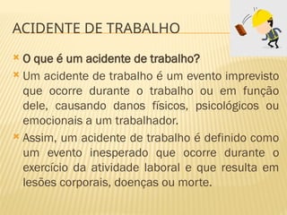 ACIDENTE DE TRABALHO
 O que é um acidente de trabalho?
 Um acidente de trabalho é um evento imprevisto
que ocorre durante o trabalho ou em função
dele, causando danos físicos, psicológicos ou
emocionais a um trabalhador.
 Assim, um acidente de trabalho é definido como
um evento inesperado que ocorre durante o
exercício da atividade laboral e que resulta em
lesões corporais, doenças ou morte.
 