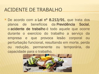  De acordo com a Lei nº 8.213/91, que trata dos
planos de benefícios da Previdência Social,
o acidente de trabalho é todo aquele que ocorre
durante o exercício do trabalho a serviço da
empresa e que provoca lesão corporal ou
perturbação funcional, resultando em morte, perda
ou redução, permanente ou temporária, da
capacidade para o trabalho.
ACIDENTE DE TRABALHO
 