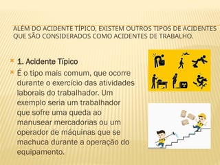 ALÉM DO ACIDENTE TÍPICO, EXISTEM OUTROS TIPOS DE ACIDENTES
QUE SÃO CONSIDERADOS COMO ACIDENTES DE TRABALHO.
 1. Acidente Típico
 É o tipo mais comum, que ocorre
durante o exercício das atividades
laborais do trabalhador. Um
exemplo seria um trabalhador
que sofre uma queda ao
manusear mercadorias ou um
operador de máquinas que se
machuca durante a operação do
equipamento.
 