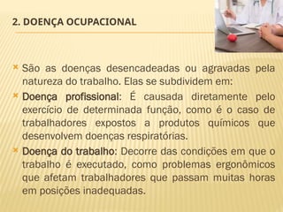 2. DOENÇA OCUPACIONAL
 São as doenças desencadeadas ou agravadas pela
natureza do trabalho. Elas se subdividem em:
 Doença profissional: É causada diretamente pelo
exercício de determinada função, como é o caso de
trabalhadores expostos a produtos químicos que
desenvolvem doenças respiratórias.
 Doença do trabalho: Decorre das condições em que o
trabalho é executado, como problemas ergonômicos
que afetam trabalhadores que passam muitas horas
em posições inadequadas.
 
