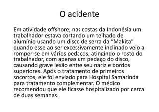 O acidente
Em atividade offshore, nas costas da Indonésia um
trabalhador estava cortando um telhado de
alumínio usando um disco de serra da “Makita”
quando esse ao ser excessivamente inclinado veio a
romper-se em vários pedaços, atingindo o rosto do
trabalhador, com apenas um pedaço do disco,
causando grave lesão entre seu nariz e bordos
superiores. Após o tratamento de primeiros
socorros, ele foi enviado para Hospital Samarinda
para tratamento complementar. O médico
recomendou que ele ficasse hospitalizado por cerca
de duas semanas.
 