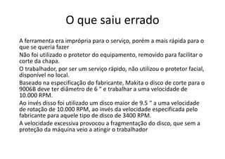 O que saiu errado
A ferramenta era imprópria para o serviço, porém a mais rápida para o
que se queria fazer
Não foi utilizado o protetor do equipamento, removido para facilitar o
corte da chapa.
O trabalhador, por ser um serviço rápido, não utilizou o protetor facial,
disponível no local.
Baseado na especificação do fabricante, Makita o disco de corte para o
9006B deve ter diâmetro de 6 “ e trabalhar a uma velocidade de
10.000 RPM.
Ao invés disso foi utilizado um disco maior de 9.5 “ a uma velocidade
de rotação de 10.000 RPM, ao invés da velocidade especificada pelo
fabricante para aquele tipo de disco de 3400 RPM.
A velocidade excessiva provocou a fragmentação do disco, que sem a
proteção da máquina veio a atingir o trabalhador
 