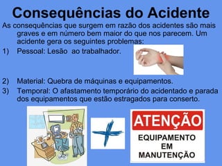 Consequências do Acidente
As consequências que surgem em razão dos acidentes são mais
graves e em número bem maior do que nos parecem. Um
acidente gera os seguintes problemas:
1) Pessoal: Lesão ao trabalhador.
2) Material: Quebra de máquinas e equipamentos.
3) Temporal: O afastamento temporário do acidentado e parada
dos equipamentos que estão estragados para conserto.
 