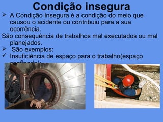 Condição insegura
 A Condição Insegura é a condição do meio que
causou o acidente ou contribuiu para a sua
ocorrência.
São consequência de trabalhos mal executados ou mal
planejados.
 São exemplos:
 Insuficiência de espaço para o trabalho(espaço
confinado);
 