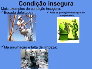 Condição insegura
Mais exemplos de condição insegura:
Escada defeituosa;
Má arrumação e falta de limpeza;
 Falta de proteção em máquina e
equipamento;
 