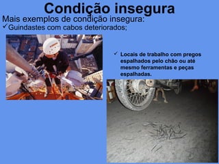 Condição insegura
Mais exemplos de condição insegura:
Guindastes com cabos deteriorados;
 Locais de trabalho com pregos
espalhados pelo chão ou até
mesmo ferramentas e peças
espalhadas.
 