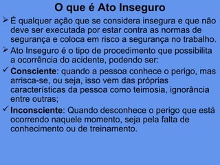 O que é Ato Inseguro
 É qualquer ação que se considera insegura e que não
deve ser executada por estar contra as normas de
segurança e coloca em risco a segurança no trabalho.
 Ato Inseguro é o tipo de procedimento que possibilita
a ocorrência do acidente, podendo ser:
Consciente: quando a pessoa conhece o perigo, mas
arrisca-se, ou seja, isso vem das próprias
características da pessoa como teimosia, ignorância
entre outras;
Inconsciente: Quando desconhece o perigo que está
ocorrendo naquele momento, seja pela falta de
conhecimento ou de treinamento.
 