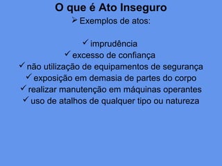 O que é Ato Inseguro
 Exemplos de atos:
imprudência
excesso de confiança
não utilização de equipamentos de segurança
exposição em demasia de partes do corpo
realizar manutenção em máquinas operantes
uso de atalhos de qualquer tipo ou natureza
 