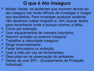 O que é Ato Inseguro
 Muitas Vezes, os acidentes que ocorrem devido ao
ato inseguro ser muito difíceis de investigar e chegar
aos resultados. Para investigar qualquer acidente,
não devemos culpar ninguém e, sim, buscar dados
para reconhecer onde e porque ocorreu a falha.
 Como por exemplo:
 Usar equipamentos de maneira imprópria;
 Assumir posição ou postura insegura;
 Trabalhar a velocidade insegura;
 Dirigir incorretamente;
 Fazer brincadeira ou exibição;
 Usar a mão em vez de ferramentas;
 Descuidar-se na observação do ambiente;
 Deixar de usar EPI – (Equipamento de Proteção
Individual)
 