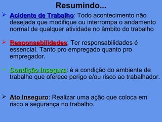 Resumindo...
 Acidente de TrabalhoAcidente de Trabalho: Todo acontecimento não
desejada que modifique ou interrompa o andamento
normal de qualquer atividade no âmbito do trabalho
 ResponsabilidadesResponsabilidades: Ter responsabilidades é
essencial. Tanto pro empregado quanto pro
empregador.
 Condição InseguraCondição Insegura: é a condição do ambiente de
trabalho que oferece perigo e/ou risco ao trabalhador.
 Ato InseguroAto Inseguro: Realizar uma ação que coloca em
risco a segurança no trabalho.
 