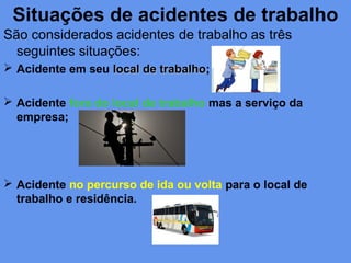 Situações de acidentes de trabalho
São considerados acidentes de trabalho as três
seguintes situações:
 Acidente em seu local de trabalholocal de trabalho;
 Acidente fora do local de trabalho mas a serviço da
empresa;
 Acidente no percurso de ida ou volta para o local de
trabalho e residência.
 