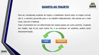 QUANTO AO TRAJETO
Para ser considerado acidente de trajeto o trabalhador deverá estar no trajeto normal,
isto é, o caminho percorrido para ir ao trabalho habitualmente, não precisa ser o mais
curto, mas sim o habitual.
Caso o funcionário em um determinado dia resolva passar por outro caminho, mudando
seu trajeto, seja lá por qual motivo for, e se acontecer um acidente, poderá haver
descaracterização.
 