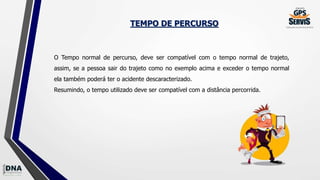TEMPO DE PERCURSO
O Tempo normal de percurso, deve ser compatível com o tempo normal de trajeto,
assim, se a pessoa sair do trajeto como no exemplo acima e exceder o tempo normal
ela também poderá ter o acidente descaracterizado.
Resumindo, o tempo utilizado deve ser compatível com a distância percorrida.
 