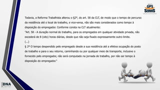Todavia, a Reforma Trabalhista alterou o §2º, do art. 58 da CLT, de modo que o tempo de percurso
da residência até o local de trabalho, e vice-versa, não são mais considerados como tempo à
disposição do empregador. Conforme consta na CLT atualmente:
"Art. 58 - A duração normal do trabalho, para os empregados em qualquer atividade privada, não
excederá de 8 (oito) horas diárias, desde que não seja fixado expressamente outro limite.
(...)
§ 2º O tempo despendido pelo empregado desde a sua residência até a efetiva ocupação do posto
de trabalho e para o seu retorno, caminhando ou por qualquer meio de transporte, inclusive o
fornecido pelo empregador, não será computado na jornada de trabalho, por não ser tempo à
disposição do empregador."
 