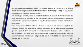 Com a aprovação da Resolução 1.329/2017, o Conselho Nacional de Previdência Social já havia
alterado a metodologia do cálculo do Fator Acidentário de Prevenção (FAP), ou seja, mesmo
antes da Reforma Trabalhista aprovada em 2017.
Com a resolução aprovada, retirou-se o acidente de trajeto do cômputo do FAP do exercício de
2018. O argumento de base foi o de que o empregador não tem influência/ingerência sobre os
acontecimentos que ocorrem no trânsito, ou seja, fora do alcance de seu controle, fiscalização ou
poder diretivo.
Dessa forma, tendo o CNPS modificado a fórmula de cálculo do FAP, afastando o acidente de
trajeto do cômputo dos acidentes de trabalho, combinado com a nova legislação trabalhista
aprovada a partir de 2017, em que não se considera o tempo de percurso entre a residência e o
local de trabalho e vice versa como tempo do empregado à disposição do empregador, parte da
doutrina trabalhista entende que o artigo 21, IV, "d", da lei 8.213/91 teria sido tacitamente
revogado pela lei 13.467/17.
 