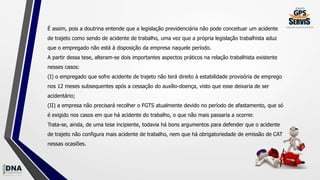 É assim, pois a doutrina entende que a legislação previdenciária não pode conceituar um acidente
de trajeto como sendo de acidente de trabalho, uma vez que a própria legislação trabalhista aduz
que o empregado não está à disposição da empresa naquele período.
A partir dessa tese, alteram-se dois importantes aspectos práticos na relação trabalhista existente
nesses casos:
(I) o empregado que sofre acidente de trajeto não terá direito à estabilidade provisória de emprego
nos 12 meses subsequentes após a cessação do auxílio-doença, visto que esse deixaria de ser
acidentário;
(II) a empresa não precisará recolher o FGTS atualmente devido no período de afastamento, que só
é exigido nos casos em que há acidente do trabalho, o que não mais passaria a ocorrer.
Trata-se, ainda, de uma tese incipiente, todavia há bons argumentos para defender que o acidente
de trajeto não configura mais acidente de trabalho, nem que há obrigatoriedade de emissão de CAT
nessas ocasiões.
 
