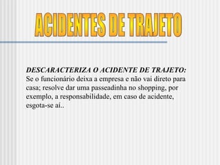 ACIDENTES DE TRAJETO DESCARACTERIZA O ACIDENTE DE TRAJETO:  Se o funcionário deixa a empresa e não vai direto para casa; resolve dar uma passeadinha no shopping, por exemplo, a responsabilidade, em caso de acidente, esgota-se aí.. 