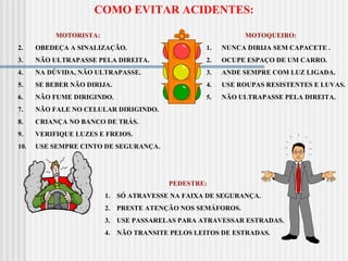 MOTORISTA:  OBEDEÇA A SINALIZAÇÃO. NÃO ULTRAPASSE PELA DIREITA. NA DÚVIDA, NÃO ULTRAPASSE. SE BEBER NÃO DIRIJA. NÃO FUME DIRIGINDO. NÃO FALE NO CELULAR DIRIGINDO. CRIANÇA NO BANCO DE TRÁS. VERIFIQUE LUZES E FREIOS. USE SEMPRE CINTO DE SEGURANÇA. MOTOQUEIRO: 1.      NUNCA DIRIJA SEM CAPACETE . 2.      OCUPE ESPAÇO DE UM CARRO. 3.      ANDE SEMPRE COM LUZ LIGADA.  4.      USE ROUPAS RESISTENTES E LUVAS.  5.      NÃO ULTRAPASSE PELA DIREITA. COMO EVITAR ACIDENTES: PEDESTRE: 1.    SÓ ATRAVESSE NA FAIXA DE SEGURANÇA. 2.    PRESTE ATENÇÃO NOS SEMÁFOROS. 3.    USE PASSARELAS PARA ATRAVESSAR ESTRADAS.  4.    NÃO TRANSITE PELOS LEITOS DE ESTRADAS.  