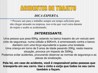 ACIDENTES DE TRAJETO DICA ESPERTA. Procure sair para o trabalho sempre em tempo suficiente para não chegar atrasado na empresa, isso evita que você corra durante do trajeto e acabe se acidentando; INTERESSANTE.  Uma pessoa que pesa 60Kg, estando no banco traseiro de um veículo sem cinto de segurança, numa colisão a 60Km/h, é arremessado contra o banco dianteiro com uma força equivalente a quase uma tonelada.  Uma criança em torno de 5 anos de idade pesando 20Kg, nesta mesma situação, provoca um impacto de 300Kg.  Podemos evitar acidentes, procurando observar as normas de segurança e as placas de sinalização.  Pela lei, em caso de acidente, você é responsável pelas pessoas que transporta em seu carro. Use o cinto e exija que todos no seu carro também o façam.   