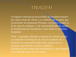 TTRRIIAAGGEEMM 
A triagem é baseada na necessidade de restabelecimento 
dos sinais vitais da vítima e as condições do hospital que 
irá proceder tal tratamento.Portanto a primeira triagem se 
dá na cena do acidente e é de responsabilidade da equipe 
de atendimento pré-hospitalar e mais tarde no ambiente 
hospitalar: 
Pré – hospitalar: Quando o numero de vítimas excede 
as condições de transporte da cena do acidente até o 
hospital,é de responsabilidade desta equipe triar os 
pacientes que deverão receber o primeiro 
atendimento,prioridade para transferência e qual hospital 
mais indicado para tratar as lesões. 
 