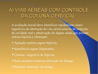 AA)) VVIIAASS AAÉÉRREEAASS CCOOMM CCOONNTTRROOLLEE 
DDAA CCOOLLUUNNAA CCEERRVVIICCAALL:: 
A avaliação inicial deve identificar rapidamente sinais 
sugestivos de obstrução de vias aéreas,através da inspeção 
da cavidade oral e observação de alguns sinais que possam 
indicar hipóxia e obstrução: 
Agitação motora-sugere hipóxia; 
Sonolência-sugere Hipercabia; 
Cianose –sugestivo de hipóxia; 
Sons anormais (roncos)-obstrução de faringe; 
Disfonia-obstrução de laringe. 
 