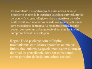 Concomitante á estabilização das vias aéreas deve-se 
proceder o exame da integridade da coluna cervical,através 
do exame físico,neurológico e sinais sugestivos de lesão 
nesta estrutura,e associar os achados ou ausência de sinais 
com mecanismo de trauma.As manobras realizadas não 
podem converter uma fratura estável em uma lesão com 
comprometimento neurológico. 
Regra: Todo paciente com múltiplos 
traumatismos,com lesões aparentes acima das 
linhas claviculares e,especialmente,com alteração 
do nível de consciência,deve ser considerado 
como portador de lesão em coluna cervical. 
 