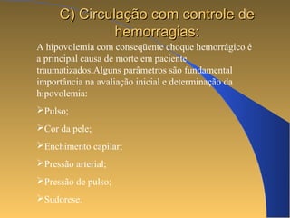 CC)) CCiirrccuullaaççããoo ccoomm ccoonnttrroollee ddee 
hheemmoorrrraaggiiaass:: 
A hipovolemia com conseqüente choque hemorrágico é 
a principal causa de morte em paciente 
traumatizados.Alguns parâmetros são fundamental 
importância na avaliação inicial e determinação da 
hipovolemia: 
Pulso; 
Cor da pele; 
Enchimento capilar; 
Pressão arterial; 
Pressão de pulso; 
Sudorese. 
 