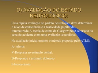 DD)) AAVVAALLIIAAÇÇÃÃOO DDOO EESSTTAADDOO 
NNEEUURROOLLÓÓGGIICCOO:: 
Uma rápida avaliação do padrão neurológico deve determinar 
o nível de consciência e a reatividade pupilar do 
traumatizado.A escala de coma de Glasgow pode ser usado na 
cena do acidente e em uma avaliação secundária: 
Na avaliação inicial usamos o método proposto pelo ATLS: 
A- Alerta: 
V-Resposta ao estimulo verbal; 
D-Responde a estimulo doloroso 
I-Inconsciente. 
 