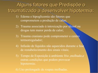 AAllgguunnss ffaattoorreess qquuee PPrreeddiissppõõee oo 
ttrraauummaattiizzaaddoo aa ddeesseennvvoollvveerr hhiippootteerrmmiiaa:: 
1) Edema e hipoglicemia são fatores que 
comprometem a produção de calor; 
2) Trauma associado à intoxicação por álcool ou 
drogas tem maior perda de calor; 
3) Trauma craniano pode comprometer o centro 
termorregulador; 
4) Infusão de líquidos não aquecidos durante a fase 
de restabelecimento dos sinais vitais; 
5) Tempo de Exposição á ambiente frio ,molhado,e 
outras condições que podem provocar 
hipotermia; 
6) Uso prolongado de roupas molhadas. 
 