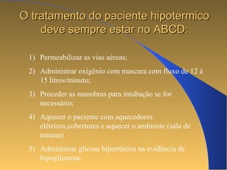 OO ttrraattaammeennttoo ddoo ppaacciieennttee hhiippootteerrmmiiccoo 
ddeevvee sseemmpprree eessttaarr nnoo AABBCCDD:: 
1) Permeabilizar as vias aéreas; 
2) Administrar oxigênio com mascara com fluxo de 12 à 
15 litros/minuto; 
3) Proceder as manobras para intubação se for 
necessário; 
4) Aquecer o paciente com aquecedores 
elétricos,cobertores e aquecer o ambiente (sala de 
trauma) 
5) Administrar glicose hipertônica na evidência de 
hipoglicemia; 
 