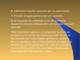 6) Administrar líquidos aquecidos por via endovenosa; 
7) Proceder lavagem gástrica com soro aquecido; 
8) Se o paciente for submetido ao lavado peritonial 
diagnóstico,este procedimento deve ser realizada com soro 
aquecido. 
Outro importante aspecto a ser pesquisado na avaliação 
primária é o mecanismo do trauma,que muito facilita na 
determinação das lesões.Sempre que houver condições 
deve-se questionar com a vítima,familiares ou equipes de 
atendimento pré-hospitalar qual foi o tipo de acidente.A 
resposta obtida permite uma associação com possíveis 
lesões,algumas estão descritas á seguir: 
 