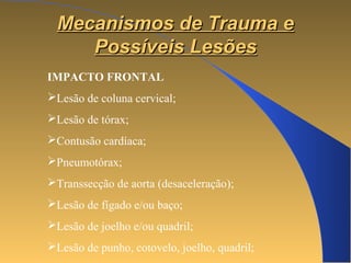 MMeeccaanniissmmooss ddee TTrraauummaa ee 
PPoossssíívveeiiss LLeessõõeess 
IMPACTO FRONTAL 
Lesão de coluna cervical; 
Lesão de tórax; 
Contusão cardíaca; 
Pneumotórax; 
Transsecção de aorta (desaceleração); 
Lesão de fígado e/ou baço; 
Lesão de joelho e/ou quadril; 
Lesão de punho, cotovelo, joelho, quadril; 
 