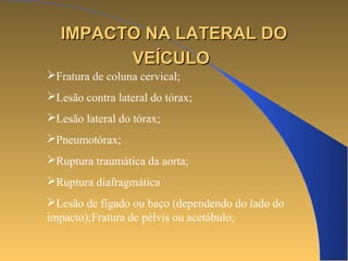 IIMMPPAACCTTOO NNAA LLAATTEERRAALL DDOO 
VVEEÍÍCCUULLOO 
Fratura de coluna cervical; 
Lesão contra lateral do tórax; 
Lesão lateral do tórax; 
Pneumotórax; 
Ruptura traumática da aorta; 
Ruptura diafragmática 
Lesão de fígado ou baço (dependendo do lado do 
impacto);Fratura de pélvis ou acetábulo; 
 