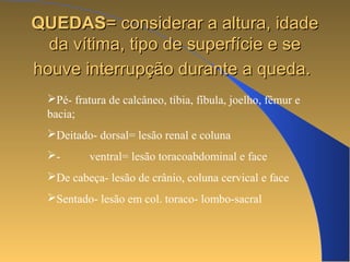 QQUUEEDDAASS== ccoonnssiiddeerraarr aa aallttuurraa,, iiddaaddee 
ddaa vvííttiimmaa,, ttiippoo ddee ssuuppeerrffíícciiee ee ssee 
hhoouuvvee iinntteerrrruuppççããoo dduurraannttee aa qquueeddaa.. 
Pé- fratura de calcâneo, tíbia, fíbula, joelho, fêmur e 
bacia; 
Deitado- dorsal= lesão renal e coluna 
- ventral= lesão toracoabdominal e face 
De cabeça- lesão de crânio, coluna cervical e face 
Sentado- lesão em col. toraco- lombo-sacral 
 