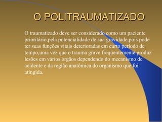OO PPOOLLIITTRRAAUUMMAATTIIZZAADDOO 
O traumatizado deve ser considerado como um paciente 
prioritário,pela potencialidade de sua gravidade,pois pode 
ter suas funções vitais deterioradas em curto período de 
tempo,uma vez que o trauma grave freqüentemente produz 
lesões em vários órgãos dependendo do mecanismo de 
acidente e da região anatômica do organismo que foi 
atingida. 
 