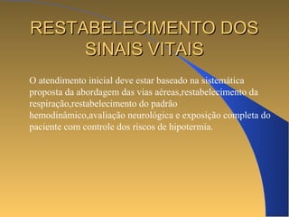 RREESSTTAABBEELLEECCIIMMEENNTTOO DDOOSS 
SSIINNAAIISS VVIITTAAIISS 
O atendimento inicial deve estar baseado na sistemática 
proposta da abordagem das vias aéreas,restabelecimento da 
respiração,restabelecimento do padrão 
hemodinâmico,avaliação neurológica e exposição completa do 
paciente com controle dos riscos de hipotermia. 
 