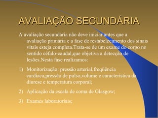 AAVVAALLIIAAÇÇÃÃOO SSEECCUUNNDDÁÁRRIIAA 
A avaliação secundária não deve iniciar antes que a 
avaliação primária e a fase de restabelecimento dos sinais 
vitais esteja completa.Trata-se de um exame do corpo no 
sentido céfalo-caudal,que objetiva a detecção de 
lesões.Nesta fase realizamos: 
1) Monitorização: pressão arterial,freqüência 
cardíaca,pressão de pulso,volume e característica da 
diurese e temperatura corporal; 
2) Aplicação da escala de coma de Glasgow; 
3) Exames laboratoriais; 
 