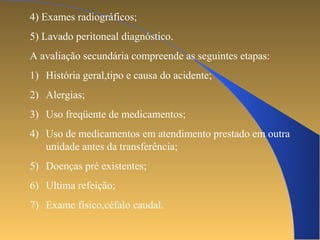 4) Exames radiográficos; 
5) Lavado peritoneal diagnóstico. 
A avaliação secundária compreende as seguintes etapas: 
1) História geral,tipo e causa do acidente; 
2) Alergias; 
3) Uso freqüente de medicamentos; 
4) Uso de medicamentos em atendimento prestado em outra 
unidade antes da transferência; 
5) Doenças pré existentes; 
6) Ultima refeição; 
7) Exame físico,céfalo caudal. 
 