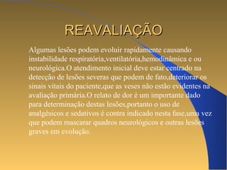 RREEAAVVAALLIIAAÇÇÃÃOO 
Algumas lesões podem evoluir rapidamente causando 
instabilidade respiratória,ventilatória,hemodinâmica e ou 
neurológica.O atendimento inicial deve estar centrado na 
detecção de lesões severas que podem de fato,deteriorar os 
sinais vitais do paciente,que as veses não estão evidentes na 
avaliação primária.O relato de dor é um importante dado 
para determinação destas lesões,portanto o uso de 
analgésicos e sedativos é contra indicado nesta fase,uma vez 
que podem mascarar quadros neurológicos e outras lesões 
graves em evolução. 
 