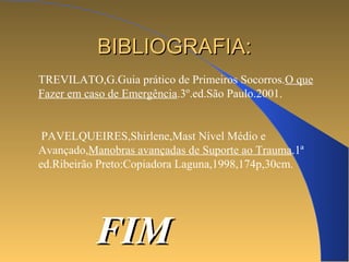 BBIIBBLLIIOOGGRRAAFFIIAA:: 
TREVILATO,G.Guia prático de Primeiros Socorros.O que 
Fazer em caso de Emergência.3º.ed.São Paulo.2001. 
PAVELQUEIRES,Shirlene,Mast Nível Médio e 
Avançado,Manobras avançadas de Suporte ao Trauma.1ª 
ed.Ribeirão Preto:Copiadora Laguna,1998,174p,30cm. 
FFIIMM 
