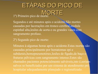EETTÁÁPPAASS DDOO PPIICCOO DDEE 
MMOORRTTEE 1º) Primeiro pico de morte: 
Segundos e até minutos após o acidente.São mortes 
causadas por lacerações em tronco cerebral,medula 
espinhal alta,lesões de aorta e ou grandes vasos com 
sangramento profuso. 
2º) Segundo pico de morte: 
Minutos à algumas horas após o acidente.Estas mortes são 
causadas principalmente por hematomas epi e 
subdurais,hemopneumotórax,lesões de fígado,de baço e 
fraturas pélvicas com sangramento intenso.Estes são 
chamados pacientes potencialmente salváveis,isto é,seriam 
salvos se beneficiados por um sistema de atendimento pré 
hospitalar adequadamente planejado e regionalizado. 
 