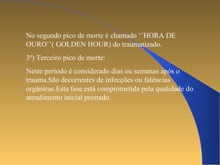 No segundo pico de morte é chamado ‘’HORA DE 
OURO’’( GOLDEN HOUR) do traumatizado. 
3º) Terceiro pico de morte: 
Neste período é considerado dias ou semanas após o 
trauma.São decorrentes de infecções ou falências 
orgânicas.Esta fase está comprometida pela qualidade do 
atendimento inicial prestado. 
 