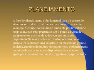PPLLAANNEEJJAAMMEENNTTOO 
A fase do planejamento é fundamental para o sucesso do 
atendimento e deve existir,antes mesmo que o acidente 
aconteça.A equipe do trauma,no ambiente pré-hospitalar e 
hospitalar,deve estar preparado sob o ponto de vista de 
equipamentos e acima de tudo recursos humanos 
disponíveis.Na maioria das vezes não podemos prever 
quando irá acontecer uma catástrofe ou mesmo um grande 
acidente,envolvendo muitas vítimas,por isso o planejamento 
inclui conhecer os recursos disponíveis para se obter 
ajuda,principalmente no que diz respeito à equipe de saúde. 
 