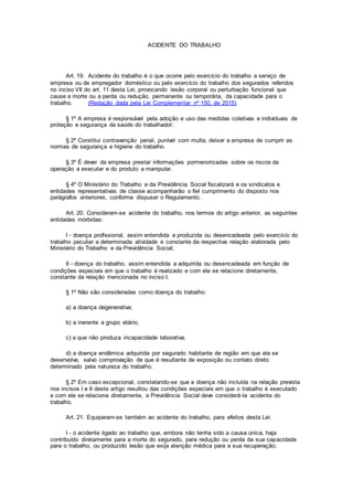 ACIDENTE DO TRABALHO
Art. 19. Acidente do trabalho é o que ocorre pelo exercício do trabalho a serviço de
empresa ou de empregador doméstico ou pelo exercício do trabalho dos segurados referidos
no inciso VII do art. 11 desta Lei, provocando lesão corporal ou perturbação funcional que
cause a morte ou a perda ou redução, permanente ou temporária, da capacidade para o
trabalho. (Redação dada pela Lei Complementar nº 150, de 2015)
§ 1º A empresa é responsável pela adoção e uso das medidas coletivas e individuais de
proteção e segurança da saúde do trabalhador.
§ 2º Constitui contravenção penal, punível com multa, deixar a empresa de cumprir as
normas de segurança e higiene do trabalho.
§ 3º É dever da empresa prestar informações pormenorizadas sobre os riscos da
operação a executar e do produto a manipular.
§ 4º O Ministério do Trabalho e da Previdência Social fiscalizará e os sindicatos e
entidades representativas de classe acompanharão o fiel cumprimento do disposto nos
parágrafos anteriores, conforme dispuser o Regulamento.
Art. 20. Consideram-se acidente do trabalho, nos termos do artigo anterior, as seguintes
entidades mórbidas:
I - doença profissional, assim entendida a produzida ou desencadeada pelo exercício do
trabalho peculiar a determinada atividade e constante da respectiva relação elaborada pelo
Ministério do Trabalho e da Previdência Social;
II - doença do trabalho, assim entendida a adquirida ou desencadeada em função de
condições especiais em que o trabalho é realizado e com ele se relacione diretamente,
constante da relação mencionada no inciso I.
§ 1º Não são consideradas como doença do trabalho:
a) a doença degenerativa;
b) a inerente a grupo etário;
c) a que não produza incapacidade laborativa;
d) a doença endêmica adquirida por segurado habitante de região em que ela se
desenvolva, salvo comprovação de que é resultante de exposição ou contato direto
determinado pela natureza do trabalho.
§ 2º Em caso excepcional, constatando-se que a doença não incluída na relação prevista
nos incisos I e II deste artigo resultou das condições especiais em que o trabalho é executado
e com ele se relaciona diretamente, a Previdência Social deve considerá-la acidente do
trabalho.
Art. 21. Equiparam-se também ao acidente do trabalho, para efeitos desta Lei:
I - o acidente ligado ao trabalho que, embora não tenha sido a causa única, haja
contribuído diretamente para a morte do segurado, para redução ou perda da sua capacidade
para o trabalho, ou produzido lesão que exija atenção médica para a sua recuperação;
 