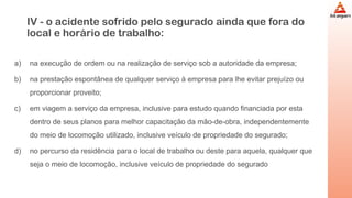 IV - o acidente sofrido pelo segurado ainda que fora do
local e horário de trabalho:
a) na execução de ordem ou na realização de serviço sob a autoridade da empresa;
b) na prestação espontânea de qualquer serviço à empresa para lhe evitar prejuízo ou
proporcionar proveito;
c) em viagem a serviço da empresa, inclusive para estudo quando financiada por esta
dentro de seus planos para melhor capacitação da mão-de-obra, independentemente
do meio de locomoção utilizado, inclusive veículo de propriedade do segurado;
d) no percurso da residência para o local de trabalho ou deste para aquela, qualquer que
seja o meio de locomoção, inclusive veículo de propriedade do segurado
 