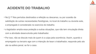 ACIDENTE DO TRABALHO
• No § 1º Nos períodos destinados a refeição ou descanso, ou por ocasião da
satisfação de outras necessidades fisiológicas, no local do trabalho ou durante este,
o empregado é considerado no exercício do trabalho.
• o legislador amplia essa proteção a outras situações, que não tem vinculação direta
com a atividade desenvolvida pelo trabalhador.
• Por isso, não se discute mais de quem é a culpa pela ocorrência. Assim, quando o
empregador ou terceiro age com a intenção de lesar o trabalhador, responde pelo ato
ate na esfera penal, se for o caso.
 