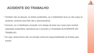 ACIDENTE DO TRABALHO
• Também não se discute, no direito acidentário, se o trabalhador teve ou não culpa no
acidente, portanto esse fato não o descaracteriza.
• Contudo, se o trabalhador proceder com desejo de lesar seu corpo para receber
reparação acidentária, desnatura-se o conceito e a finalidade do ACIDENTE DO
TRABALHO.
• Ou seja, dessa forma não vai emergir nenhuma responsabilidade do Estado pelo
evento.
 