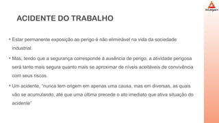 ACIDENTE DO TRABALHO
• Estar permanente exposição ao perigo é não eliminável na vida da sociedade
industrial.
• Mas, tendo que a segurança corresponde á ausência de perigo, a atividade perigosa
será tanto mais segura quanto mais se aproximar de níveis aceitáveis de convivência
com seus riscos.
• Um acidente, “nunca tem origem em apenas uma causa, mas em diversas, as quais
vão se acumulando, até que uma última precede o ato imediato que ativa situação do
acidente”
 